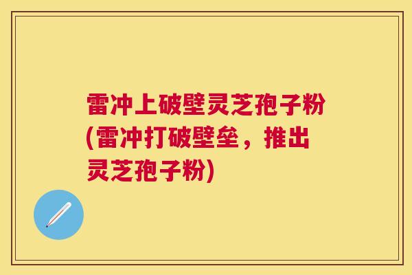 雷冲上破壁灵芝孢子粉(雷冲打破壁垒,推出灵芝孢子粉) 雷冲上破壁灵芝孢子粉(雷冲打破壁垒,推出灵芝孢子粉)