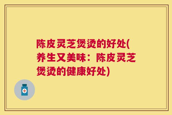 陈皮灵芝煲烫的好处(养生又美味：陈皮灵芝煲烫的健康好处)