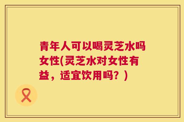 青年人可以喝灵芝水吗女性(灵芝水对女性有益,适宜饮用吗?) 青年人可以喝灵芝水吗女性(灵芝水对女性有益,适宜饮用吗?)