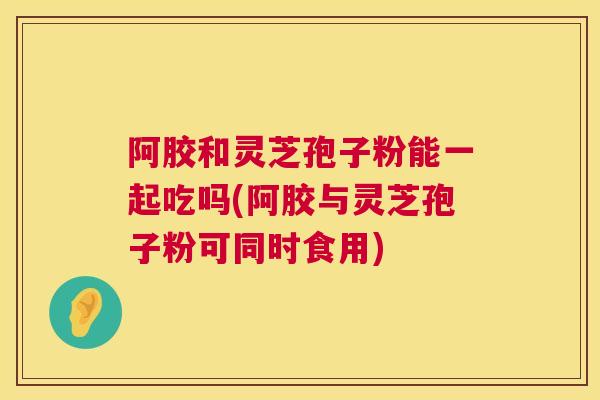 阿胶和灵芝孢子粉能一起吃吗(阿胶与灵芝孢子粉可同时食用)