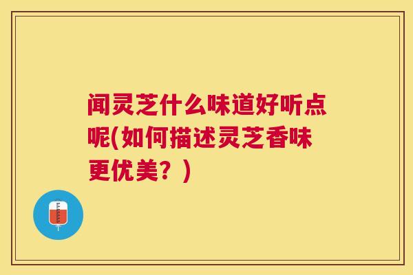 闻灵芝什么味道好听点呢(如何描述灵芝香味更优美?) 闻灵芝什么味道好听点呢(如何描述灵芝香味更优美?)
