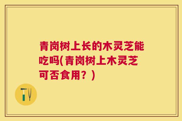 青岗树上长的木灵芝能吃吗(青岗树上木灵芝可否食用？)