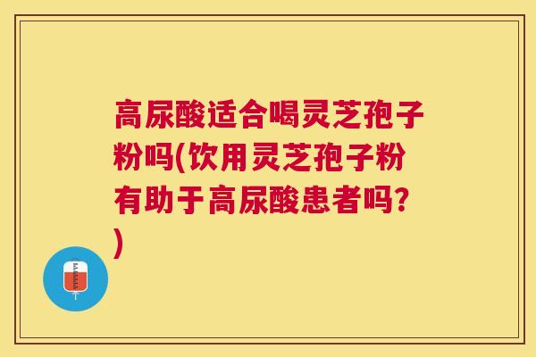 高尿酸适合喝灵芝孢子粉吗(饮用灵芝孢子粉有助于高尿酸患者吗?) 高尿酸适合喝灵芝孢子粉吗(饮用灵芝孢子粉有助于高尿酸患者吗?)