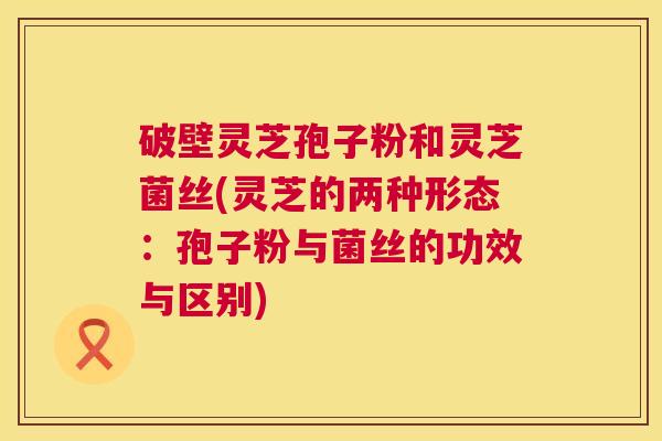破壁灵芝孢子粉和灵芝菌丝(灵芝的两种形态：孢子粉与菌丝的功效与区别)