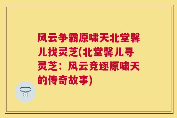 风云争霸原啸天北堂馨儿找灵芝(北堂馨儿寻灵芝:风云竞逐原啸天的传奇故事) 风云争霸原啸天北堂馨儿找灵芝(北堂馨儿寻灵芝:风云竞逐原啸天的传奇故事)