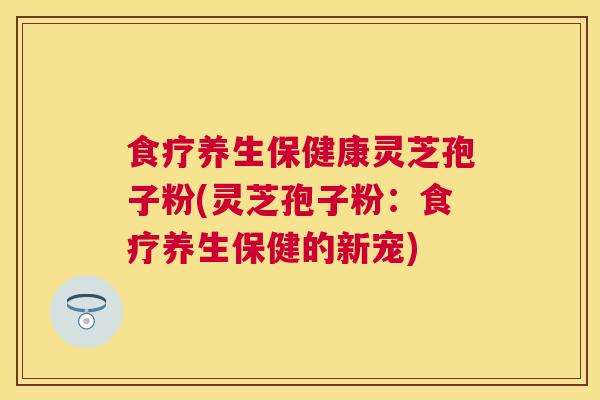 食疗养生保健康灵芝孢子粉(灵芝孢子粉：食疗养生保健的新宠)