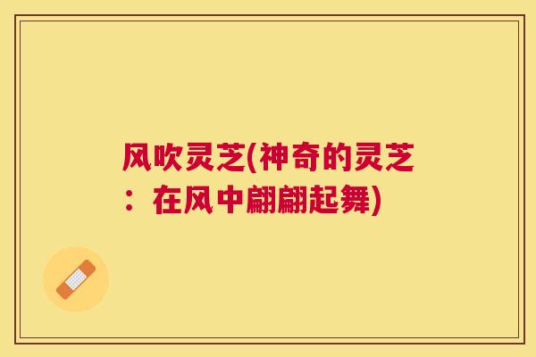 风吹灵芝(神奇的灵芝:在风中翩翩起舞) 风吹灵芝(神奇的灵芝:在风中翩翩起舞)