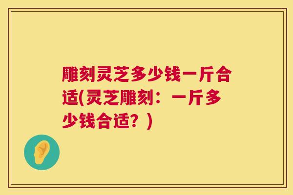 雕刻灵芝多少钱一斤合适(灵芝雕刻:一斤多少钱合适?) 雕刻灵芝多少钱一斤合适(灵芝雕刻:一斤多少钱合适?)