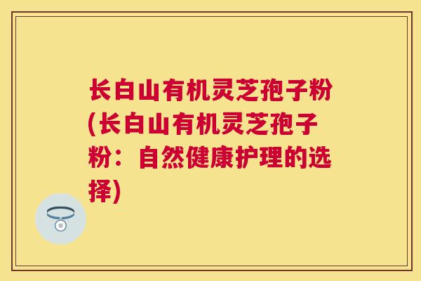长白山有机灵芝孢子粉(长白山有机灵芝孢子粉:自然健康护理的选择) 长白山有机灵芝孢子粉(长白山有机灵芝孢子粉:自然健康护理的选择)