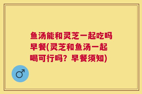 鱼汤能和灵芝一起吃吗早餐(灵芝和鱼汤一起喝可行吗?早餐须知) 鱼汤能和灵芝一起吃吗早餐(灵芝和鱼汤一起喝可行吗?早餐须知)