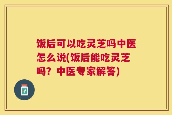 饭后可以吃灵芝吗中医怎么说(饭后能吃灵芝吗?中医专家解答) 饭后可以吃灵芝吗中医怎么说(饭后能吃灵芝吗?中医专家解答)