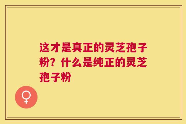这才是真正的灵芝孢子粉？什么是纯正的灵芝孢子粉