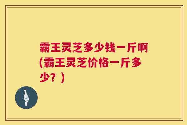 霸王灵芝多少钱一斤啊(霸王灵芝价格一斤多少？)