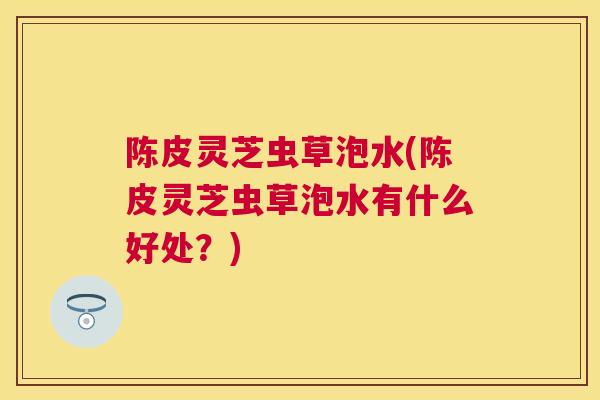 陈皮灵芝虫草泡水(陈皮灵芝虫草泡水有什么好处?) 陈皮灵芝虫草泡水(陈皮灵芝虫草泡水有什么好处?)
