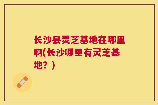 长沙县灵芝基地在哪里啊(长沙哪里有灵芝基地?) 长沙县灵芝基地在哪里啊(长沙哪里有灵芝基地?)