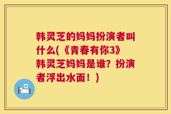 韩灵芝的妈妈扮演者叫什么(《青春有你3》韩灵芝妈妈是谁?扮演者浮出水面!) 韩灵芝的妈妈扮演者叫什么(《青春有你3》韩灵芝妈妈是谁?扮演者浮出水面!)