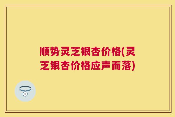 顺势灵芝银杏价格(灵芝银杏价格应声而落) 顺势灵芝银杏价格(灵芝银杏价格应声而落)