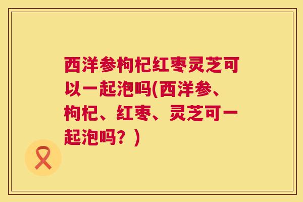 西洋参枸杞红枣灵芝可以一起泡吗(西洋参、枸杞、红枣、灵芝可一起泡吗?) 西洋参枸杞红枣灵芝可以一起泡吗(西洋参、枸杞、红枣、灵芝可一起泡吗?)