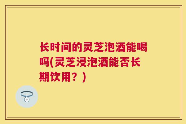 长时间的灵芝泡酒能喝吗(灵芝浸泡酒能否长期饮用？)