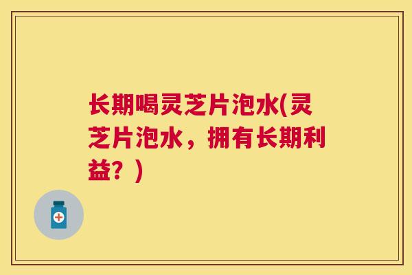 长期喝灵芝片泡水(灵芝片泡水，拥有长期利益？)