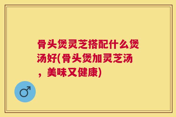 骨头煲灵芝搭配什么煲汤好(骨头煲加灵芝汤,美味又健康) 骨头煲灵芝搭配什么煲汤好(骨头煲加灵芝汤,美味又健康)