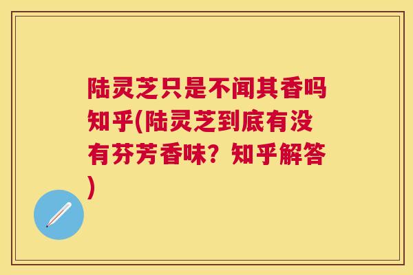 陆灵芝只是不闻其香吗知乎(陆灵芝到底有没有芬芳香味?知乎解答) 陆灵芝只是不闻其香吗知乎(陆灵芝到底有没有芬芳香味?知乎解答)