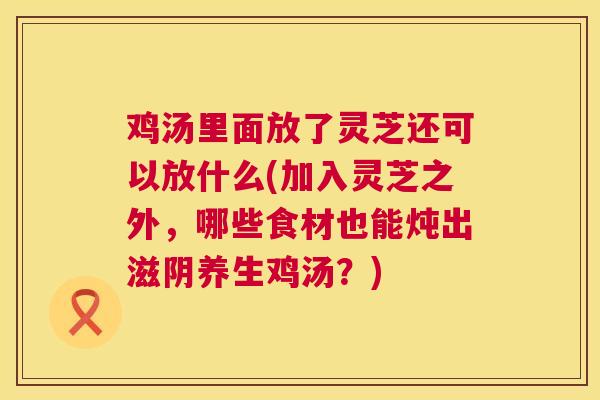 鸡汤里面放了灵芝还可以放什么(加入灵芝之外,哪些食材也能炖出滋阴养生鸡汤?) 鸡汤里面放了灵芝还可以放什么(加入灵芝之外,哪些食材也能炖出滋阴养生鸡汤?)