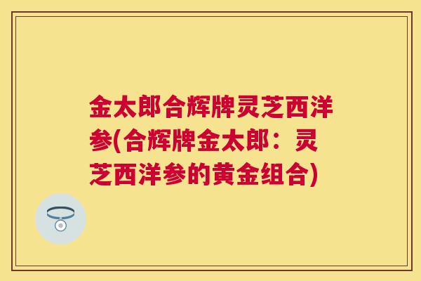 金太郎合辉牌灵芝西洋参(合辉牌金太郎:灵芝西洋参的黄金组合) 金太郎合辉牌灵芝西洋参(合辉牌金太郎:灵芝西洋参的黄金组合)
