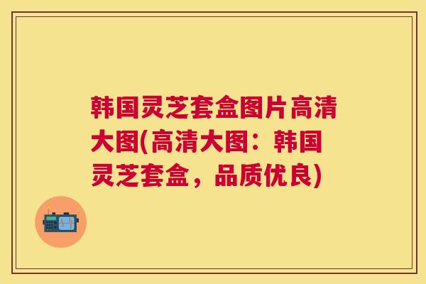 韩国灵芝套盒图片高清大图(高清大图：韩国灵芝套盒，品质优良)