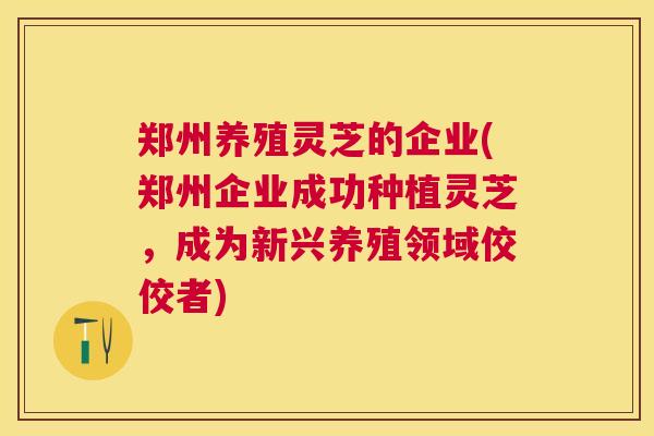 郑州养殖灵芝的企业(郑州企业成功种植灵芝,成为新兴养殖领域佼佼者) 郑州养殖灵芝的企业(郑州企业成功种植灵芝,成为新兴养殖领域佼佼者)