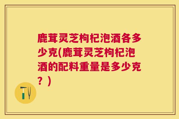 鹿茸灵芝枸杞泡酒各多少克(鹿茸灵芝枸杞泡酒的配料重量是多少克?) 鹿茸灵芝枸杞泡酒各多少克(鹿茸灵芝枸杞泡酒的配料重量是多少克?)