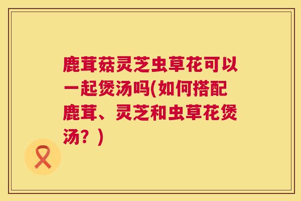 鹿茸菇灵芝虫草花可以一起煲汤吗(如何搭配鹿茸、灵芝和虫草花煲汤?) 鹿茸菇灵芝虫草花可以一起煲汤吗(如何搭配鹿茸、灵芝和虫草花煲汤?)
