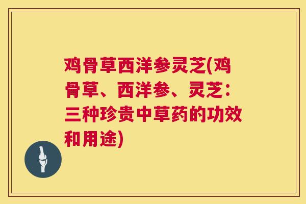 鸡骨草西洋参灵芝(鸡骨草、西洋参、灵芝:三种珍贵中草药的功效和用途) 鸡骨草西洋参灵芝(鸡骨草、西洋参、灵芝:三种珍贵中草药的功效和用途)
