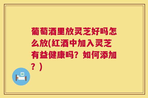 葡萄酒里放灵芝好吗怎么放(红酒中加入灵芝有益健康吗?如何添加?) 葡萄酒里放灵芝好吗怎么放(红酒中加入灵芝有益健康吗?如何添加?)