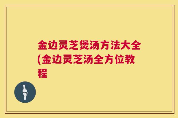 金边灵芝煲汤方法大全(金边灵芝汤全方位教程