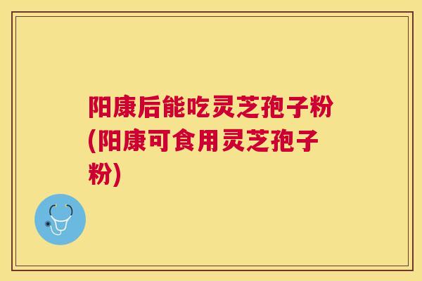 阳康后能吃灵芝孢子粉(阳康可食用灵芝孢子粉) 阳康后能吃灵芝孢子粉(阳康可食用灵芝孢子粉)