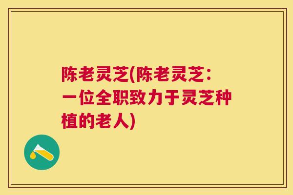 陈老灵芝(陈老灵芝：一位全职致力于灵芝种植的老人)