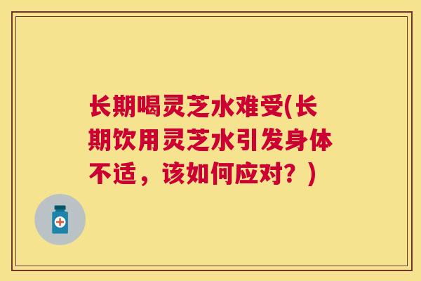 长期喝灵芝水难受(长期饮用灵芝水引发身体不适，该如何应对？)