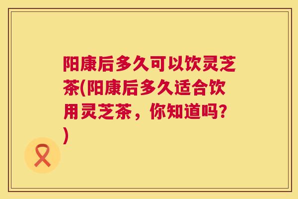 阳康后多久可以饮灵芝茶(阳康后多久适合饮用灵芝茶,你知道吗?) 阳康后多久可以饮灵芝茶(阳康后多久适合饮用灵芝茶,你知道吗?)
