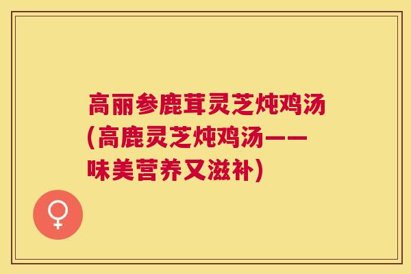 高丽参鹿茸灵芝炖鸡汤(高鹿灵芝炖鸡汤——味美营养又滋补) 高丽参鹿茸灵芝炖鸡汤(高鹿灵芝炖鸡汤——味美营养又滋补)