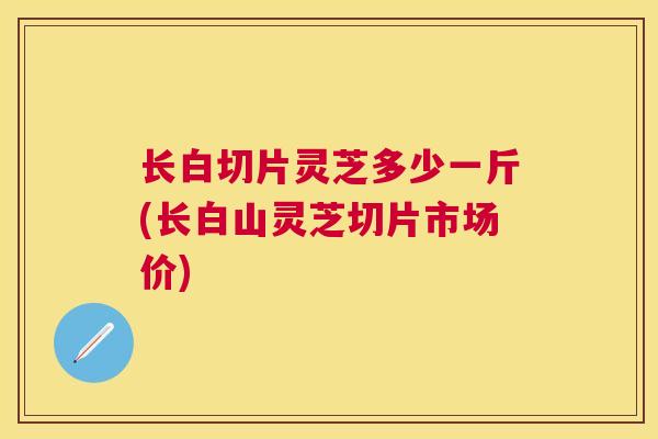 长白切片灵芝多少一斤(长白山灵芝切片市场价) 长白切片灵芝多少一斤(长白山灵芝切片市场价)