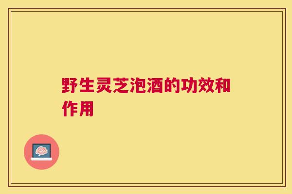 野生灵芝泡酒的功效和作用 野生灵芝泡酒的功效和作用