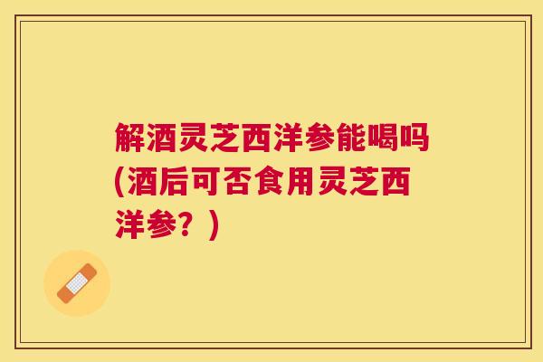 解酒灵芝西洋参能喝吗(酒后可否食用灵芝西洋参?) 解酒灵芝西洋参能喝吗(酒后可否食用灵芝西洋参?)