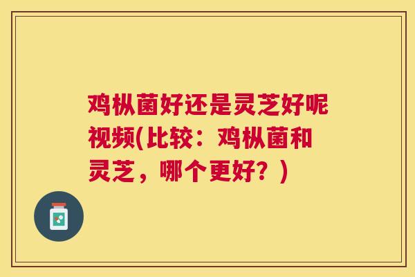 鸡枞菌好还是灵芝好呢视频(比较：鸡枞菌和灵芝，哪个更好？)