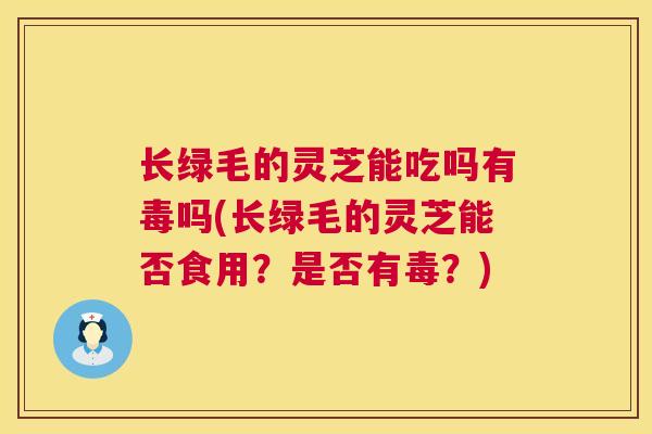 长绿毛的灵芝能吃吗有毒吗(长绿毛的灵芝能否食用？是否有毒？)