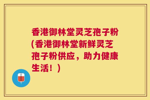 香港御林堂灵芝孢子粉(香港御林堂新鲜灵芝孢子粉供应，助力健康生活！)