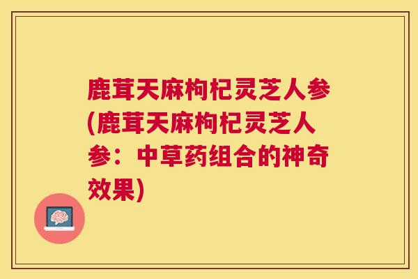 鹿茸天麻枸杞灵芝人参(鹿茸天麻枸杞灵芝人参:中草药组合的神奇效果) 鹿茸天麻枸杞灵芝人参(鹿茸天麻枸杞灵芝人参:中草药组合的神奇效果)