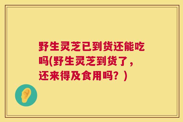 野生灵芝已到货还能吃吗(野生灵芝到货了,还来得及食用吗?) 野生灵芝已到货还能吃吗(野生灵芝到货了,还来得及食用吗?)