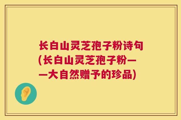 长白山灵芝孢子粉诗句(长白山灵芝孢子粉——大自然赠予的珍品)