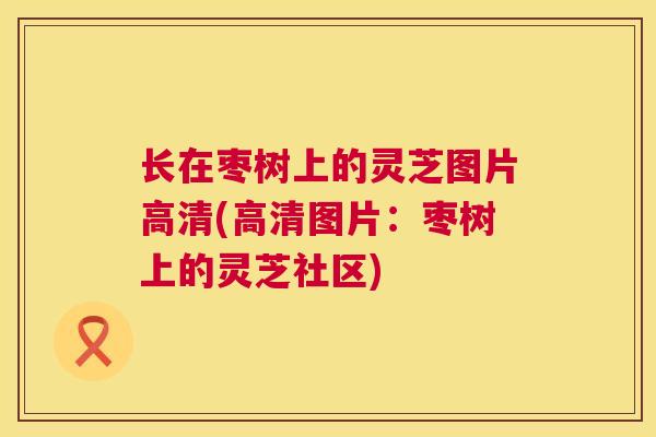 长在枣树上的灵芝图片高清(高清图片:枣树上的灵芝社区) 长在枣树上的灵芝图片高清(高清图片:枣树上的灵芝社区)